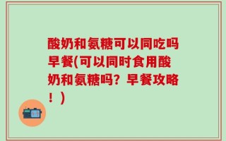 酸奶和氨糖可以同吃吗早餐(可以同时食用酸奶和氨糖吗？早餐攻略！)