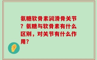 氨糖软骨素润滑骨关节？氨糖与软骨素有什么区别，对关节有什么作用？