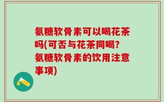 氨糖软骨素可以喝花茶吗(可否与花茶同喝？氨糖软骨素的饮用注意事项)