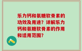 乐力钙和氨糖软骨素的功效及用途？详解乐力钙和氨糖软骨素的作用和适用范围？