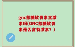 gnc氨糖软骨素含激素吗(GNC氨糖软骨素是否含有激素？)