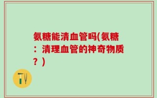 氨糖能清血管吗(氨糖：清理血管的神奇物质？)
