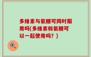 多维素与氨糖可同时服用吗(多维素和氨糖可以一起使用吗？)