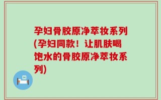 孕妇骨胶原净萃妆系列(孕妇同款！让肌肤喝饱水的骨胶原净萃妆系列)