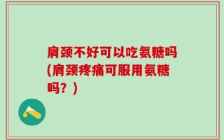 肩颈不好可以吃氨糖吗(肩颈疼痛可服用氨糖吗？)
