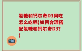 氨糖和钙尔奇D3同吃怎么吃呢(如何合理搭配氨糖和钙尔奇D3？)
