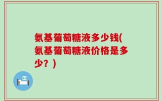 氨基葡萄糖液多少钱(氨基葡萄糖液价格是多少？)