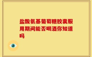 盐酸氨基葡萄糖胶囊服用期间能否喝酒你知道吗