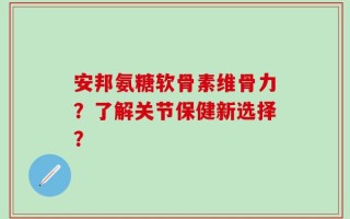 安邦氨糖软骨素维骨力？了解关节保健新选择？