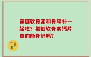 氨糖软骨素和骨碎补一起吃？氨糖软骨素钙片真的能补钙吗？