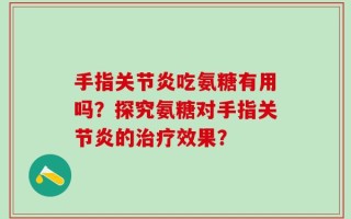 手指关节炎吃氨糖有用吗？探究氨糖对手指关节炎的治疗效果？