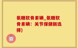 氨糖软骨素碘_氨糖软骨素碘：关节保健新选择)