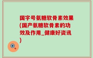 国字号氨糖软骨素效果(国产氨糖软骨素的功效及作用_健康好资讯)