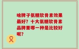 啥牌子氨糖软骨素效果最好？十大氨糖软骨素品牌里哪一种是比较好呢？