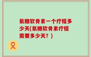 氨糖软骨素一个疗程多少天(氨糖软骨素疗程需要多少天？)