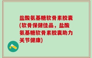 盐酸氨基糖软骨素胶囊(软骨保健佳品，盐酸氨基糖软骨素胶囊助力关节健康)