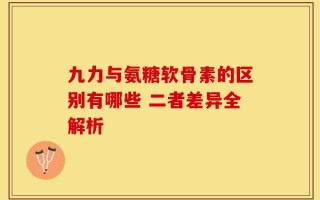 九力与氨糖软骨素的区别有哪些 二者差异全解析