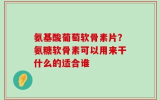 氨基酸葡萄软骨素片？氨糖软骨素可以用来干什么的适合谁