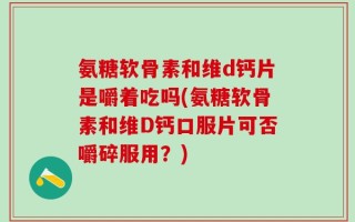 氨糖软骨素和维d钙片是嚼着吃吗(氨糖软骨素和维D钙口服片可否嚼碎服用？)