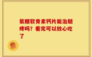 氨糖软骨素钙片能治腿疼吗？看完可以放心吃了