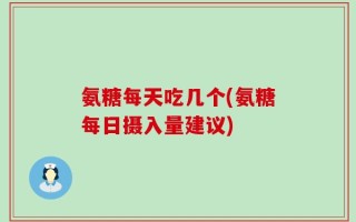 氨糖每天吃几个(氨糖每日摄入量建议)