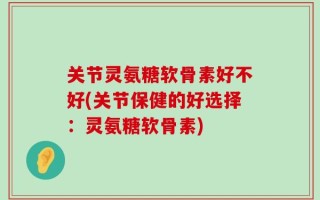 关节灵氨糖软骨素好不好(关节保健的好选择：灵氨糖软骨素)