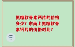 氨糖软骨素钙片的价格多少？市面上氨糖软骨素钙片的价格对比？