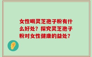 女性喝灵芝孢子粉有什么好处？探究灵芝孢子粉对女性健康的益处？