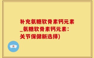 补充氨糖软骨素钙元素_氨糖软骨素钙元素：关节保健新选择)