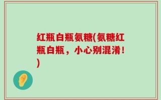 红瓶白瓶氨糖(氨糖红瓶白瓶，小心别混淆！)
