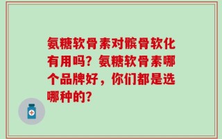 氨糖软骨素对髌骨软化有用吗？氨糖软骨素哪个品牌好，你们都是选哪种的？