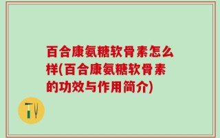 百合康氨糖软骨素怎么样(百合康氨糖软骨素的功效与作用简介)