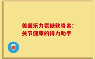 美国乐力氨糖软骨素：关节健康的得力助手