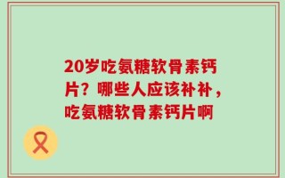 20岁吃氨糖软骨素钙片？哪些人应该补补，吃氨糖软骨素钙片啊