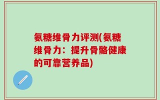 氨糖维骨力评测(氨糖维骨力：提升骨骼健康的可靠营养品)