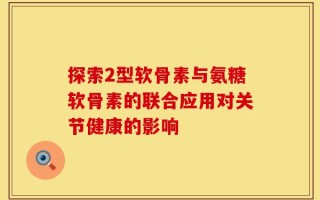 探索2型软骨素与氨糖软骨素的联合应用对关节健康的影响