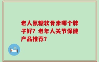 老人氨糖软骨素哪个牌子好？老年人关节保健产品推荐？