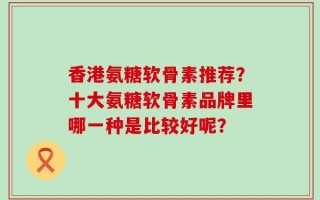 香港氨糖软骨素推荐？十大氨糖软骨素品牌里哪一种是比较好呢？