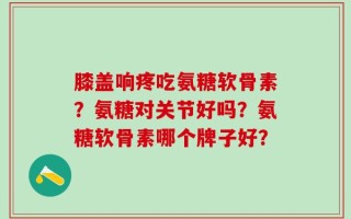 膝盖响疼吃氨糖软骨素？氨糖对关节好吗？氨糖软骨素哪个牌子好？