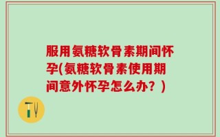 服用氨糖软骨素期间怀孕(氨糖软骨素使用期间意外怀孕怎么办？)