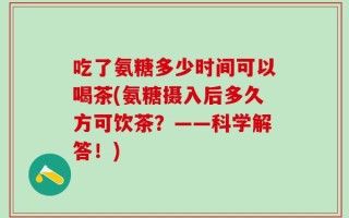 吃了氨糖多少时间可以喝茶(氨糖摄入后多久方可饮茶？——科学解答！)