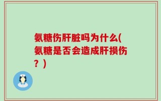 氨糖伤肝脏吗为什么(氨糖是否会造成肝损伤？)