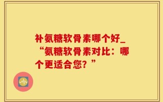 补氨糖软骨素哪个好_“氨糖软骨素对比：哪个更适合您？”