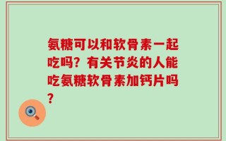 氨糖可以和软骨素一起吃吗？有关节炎的人能吃氨糖软骨素加钙片吗？