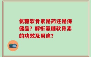 氨糖软骨素是药还是保健品？解析氨糖软骨素的功效及用途？