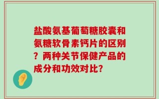 盐酸氨基葡萄糖胶囊和氨糖软骨素钙片的区别？两种关节保健产品的成分和功效对比？