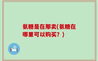 氨糖是在那卖(氨糖在哪里可以购买？)