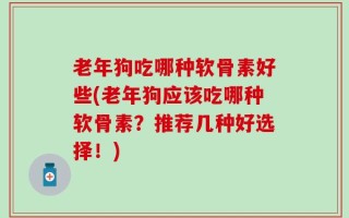 老年狗吃哪种软骨素好些(老年狗应该吃哪种软骨素？推荐几种好选择！)