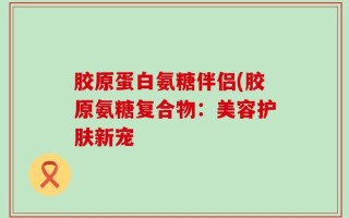 胶原蛋白氨糖伴侣(胶原氨糖复合物：美容护肤新宠