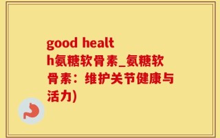 good health氨糖软骨素_氨糖软骨素：维护关节健康与活力)